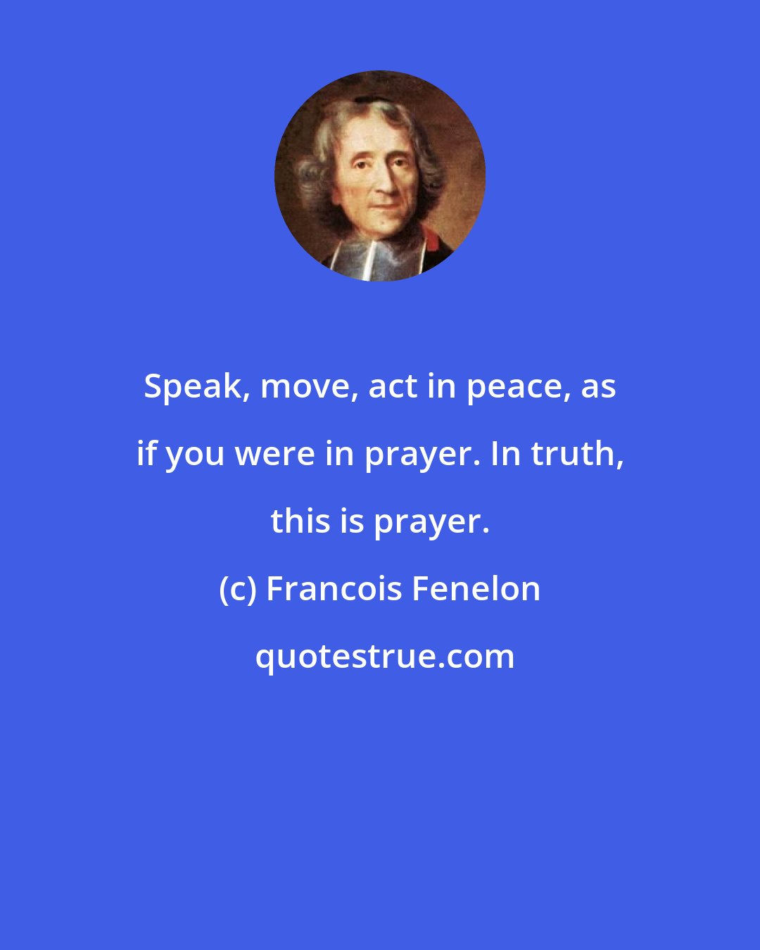 Francois Fenelon: Speak, move, act in peace, as if you were in prayer. In truth, this is prayer.