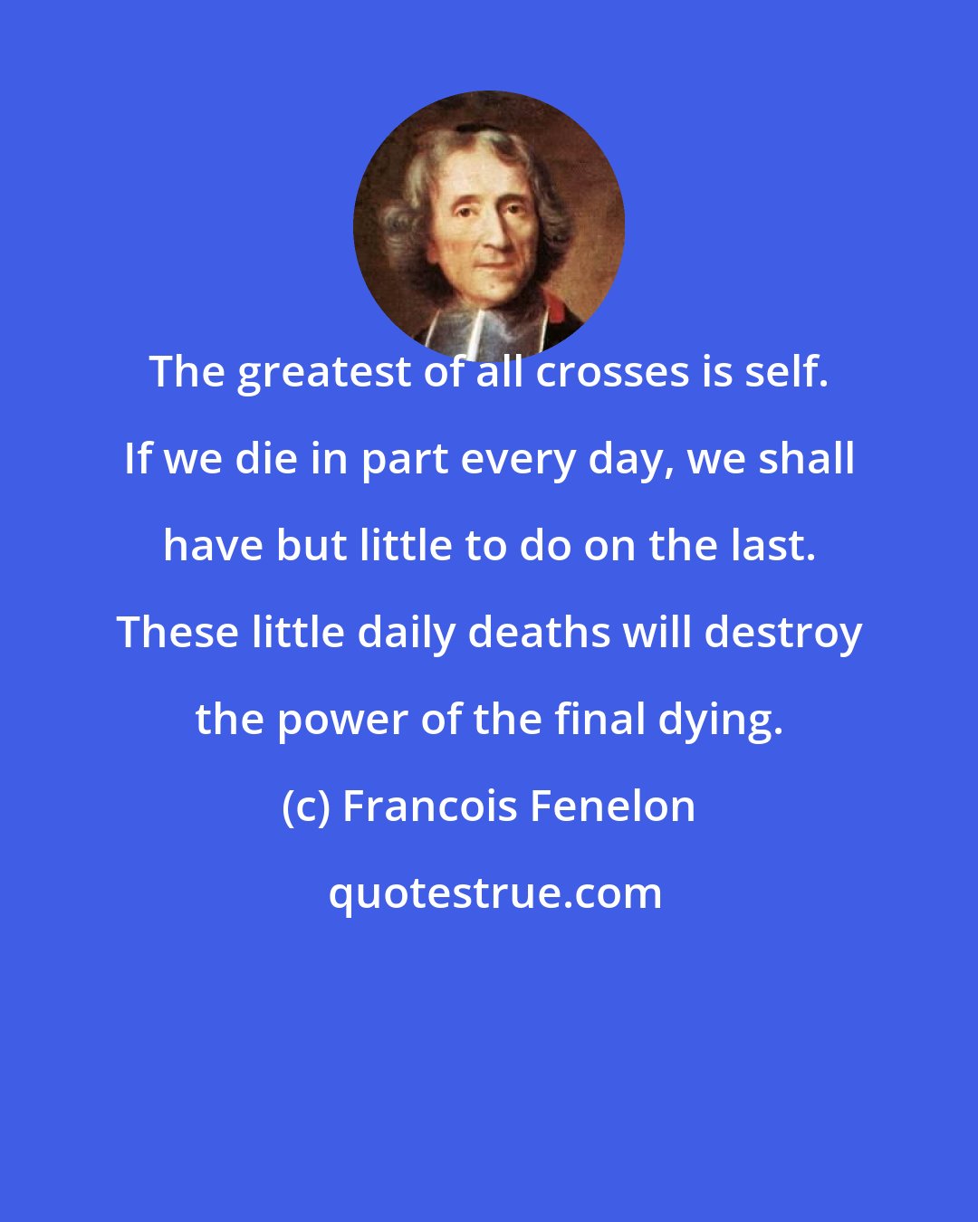 Francois Fenelon: The greatest of all crosses is self. If we die in part every day, we shall have but little to do on the last. These little daily deaths will destroy the power of the final dying.