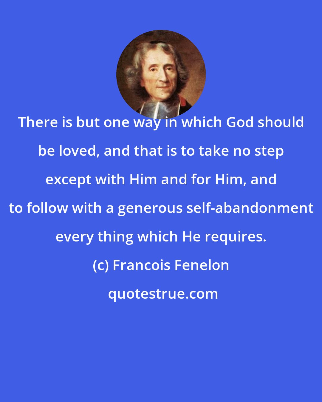 Francois Fenelon: There is but one way in which God should be loved, and that is to take no step except with Him and for Him, and to follow with a generous self-abandonment every thing which He requires.