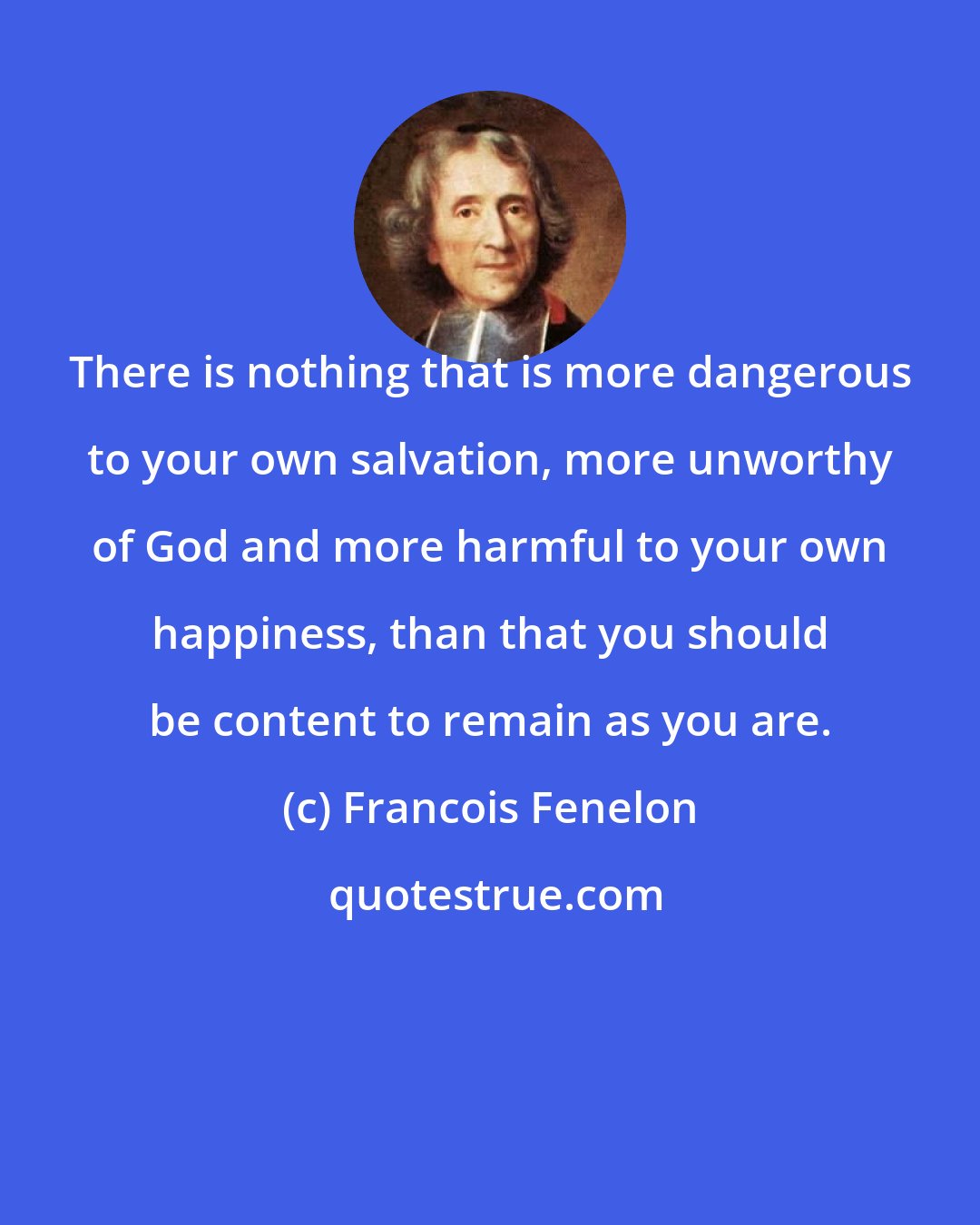 Francois Fenelon: There is nothing that is more dangerous to your own salvation, more unworthy of God and more harmful to your own happiness, than that you should be content to remain as you are.