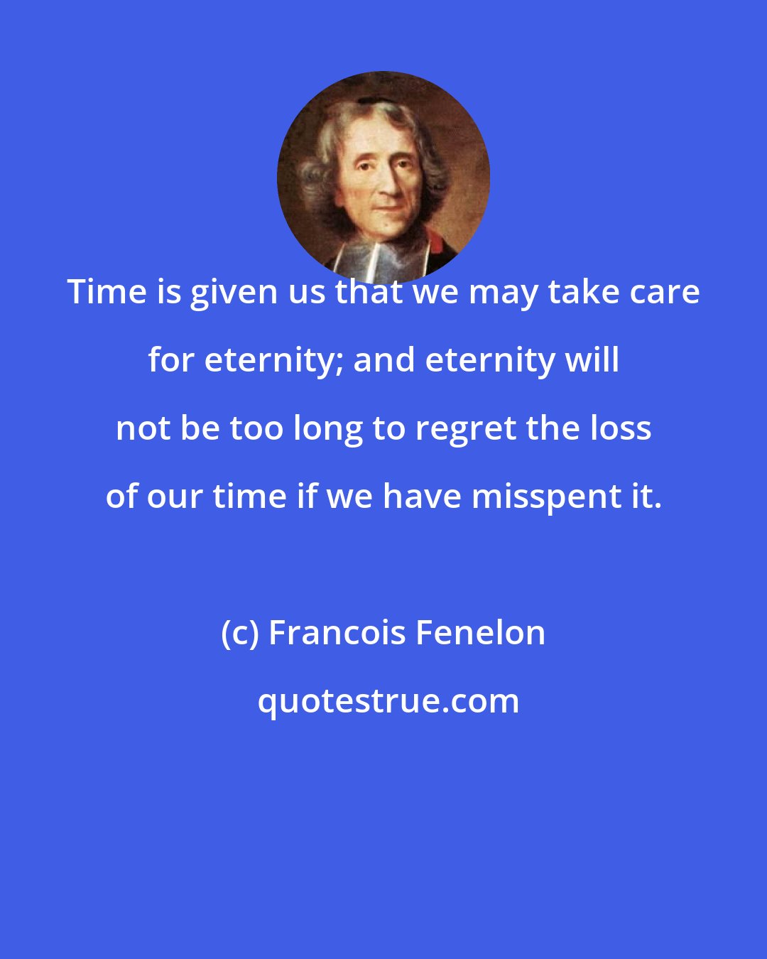 Francois Fenelon: Time is given us that we may take care for eternity; and eternity will not be too long to regret the loss of our time if we have misspent it.