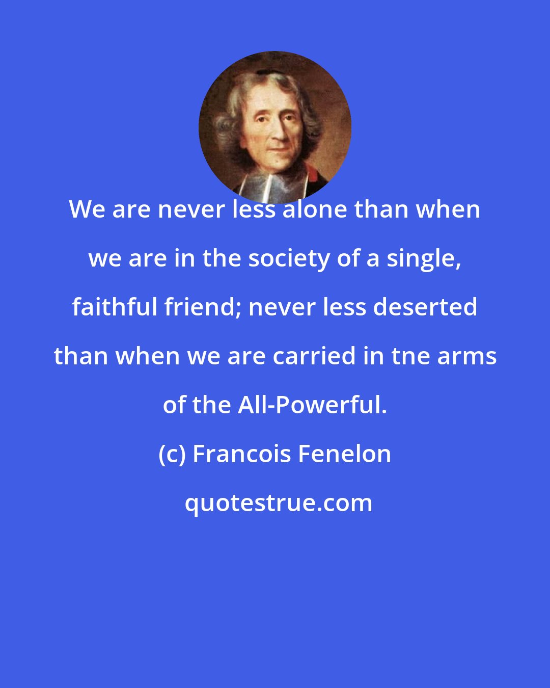 Francois Fenelon: We are never less alone than when we are in the society of a single, faithful friend; never less deserted than when we are carried in tne arms of the All-Powerful.