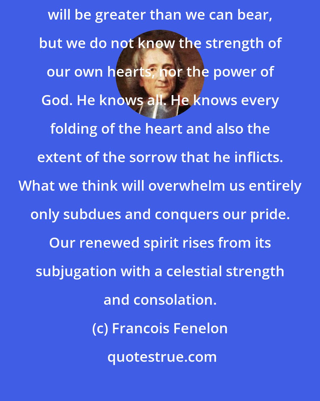 Francois Fenelon: We must have faith during the period of our grief. We think that our afflictions will be greater than we can bear, but we do not know the strength of our own hearts, nor the power of God. He knows all. He knows every folding of the heart and also the extent of the sorrow that he inflicts. What we think will overwhelm us entirely only subdues and conquers our pride. Our renewed spirit rises from its subjugation with a celestial strength and consolation.