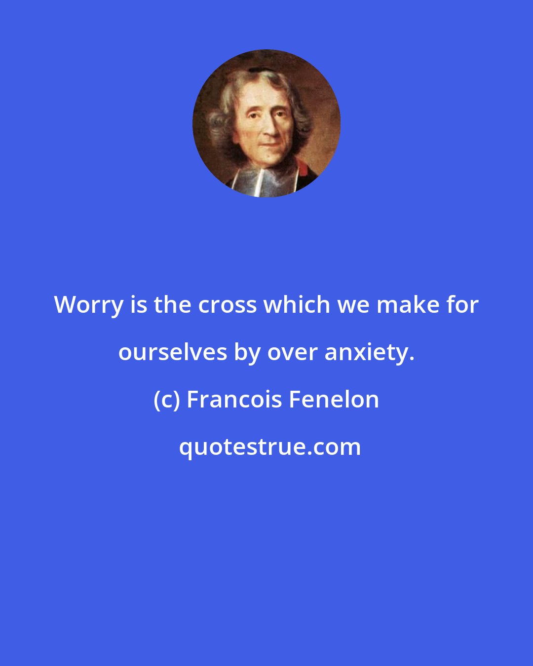 Francois Fenelon: Worry is the cross which we make for ourselves by over anxiety.