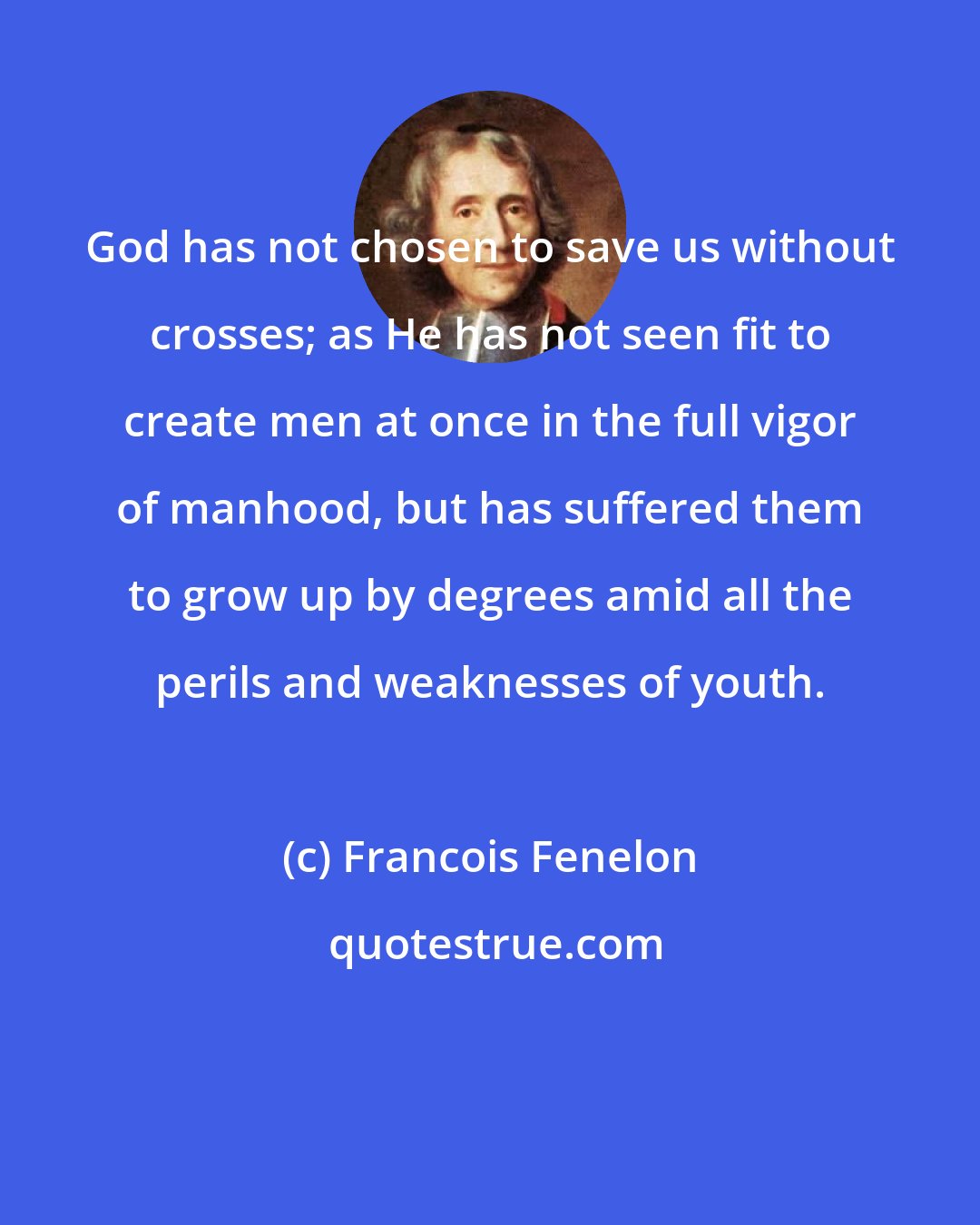 Francois Fenelon: God has not chosen to save us without crosses; as He has not seen fit to create men at once in the full vigor of manhood, but has suffered them to grow up by degrees amid all the perils and weaknesses of youth.