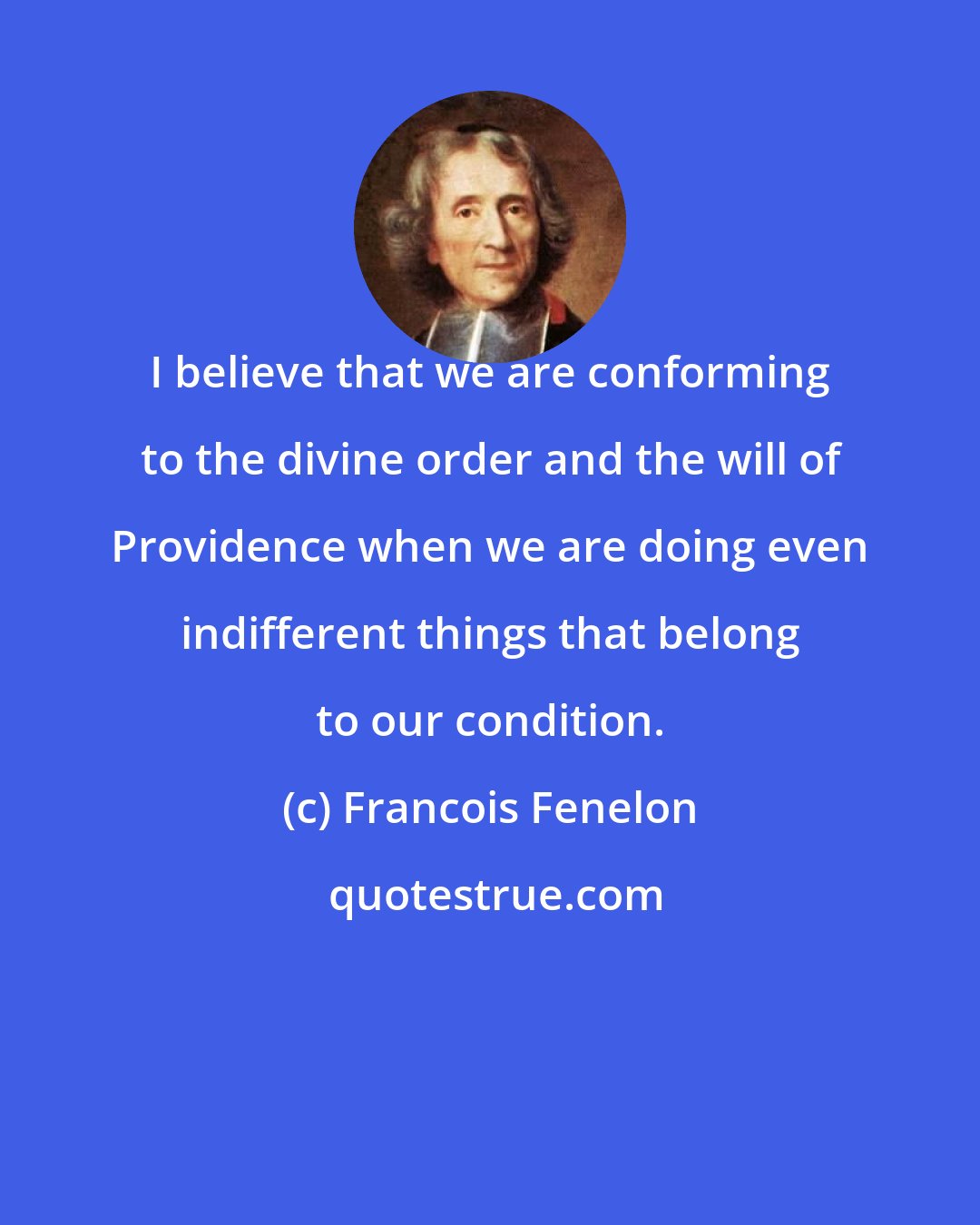 Francois Fenelon: I believe that we are conforming to the divine order and the will of Providence when we are doing even indifferent things that belong to our condition.