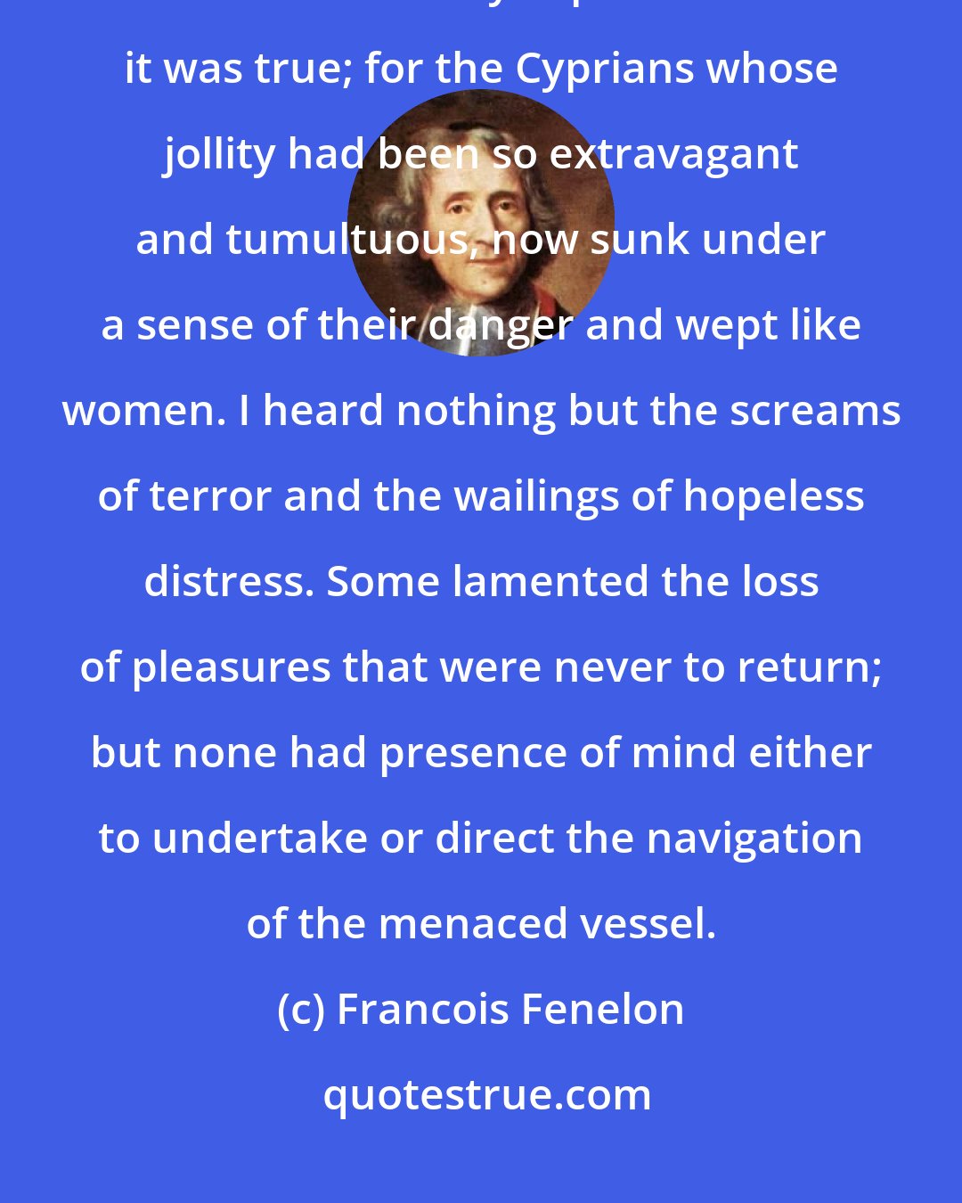 Francois Fenelon: I had often heard Mentor say, that the voluptuous were never brave, and I now found by experience that it was true; for the Cyprians whose jollity had been so extravagant and tumultuous, now sunk under a sense of their danger and wept like women. I heard nothing but the screams of terror and the wailings of hopeless distress. Some lamented the loss of pleasures that were never to return; but none had presence of mind either to undertake or direct the navigation of the menaced vessel.