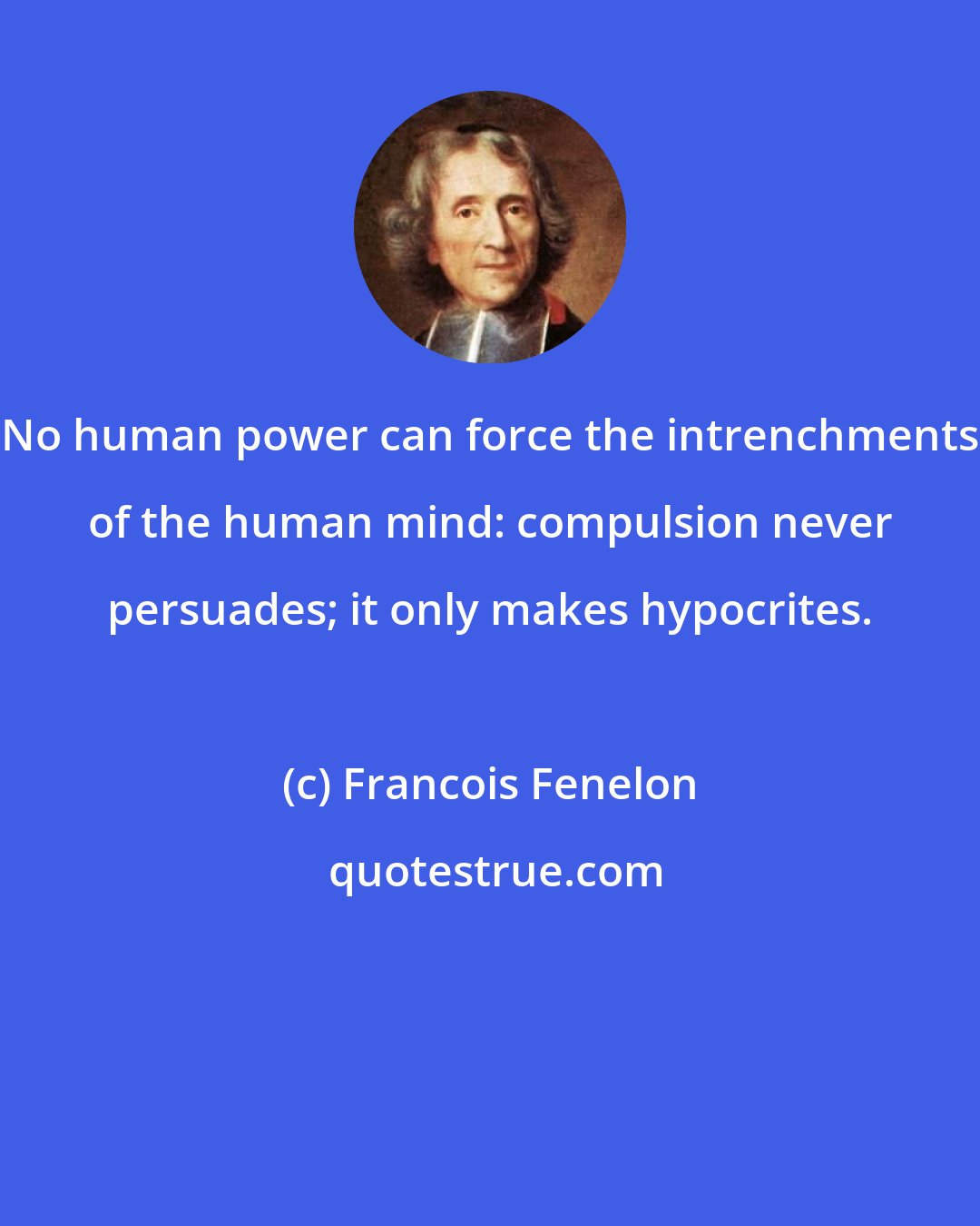 Francois Fenelon: No human power can force the intrenchments of the human mind: compulsion never persuades; it only makes hypocrites.