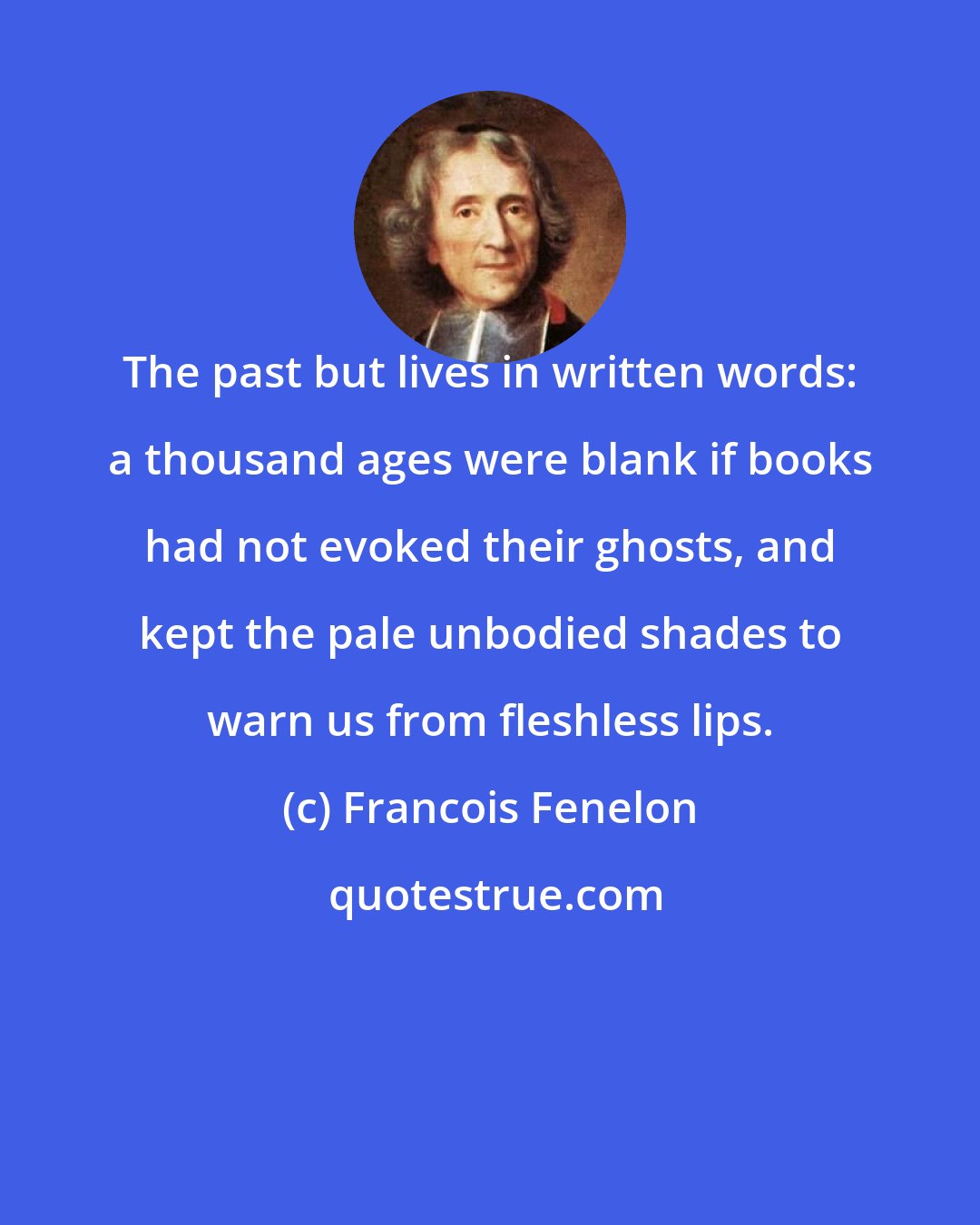 Francois Fenelon: The past but lives in written words: a thousand ages were blank if books had not evoked their ghosts, and kept the pale unbodied shades to warn us from fleshless lips.