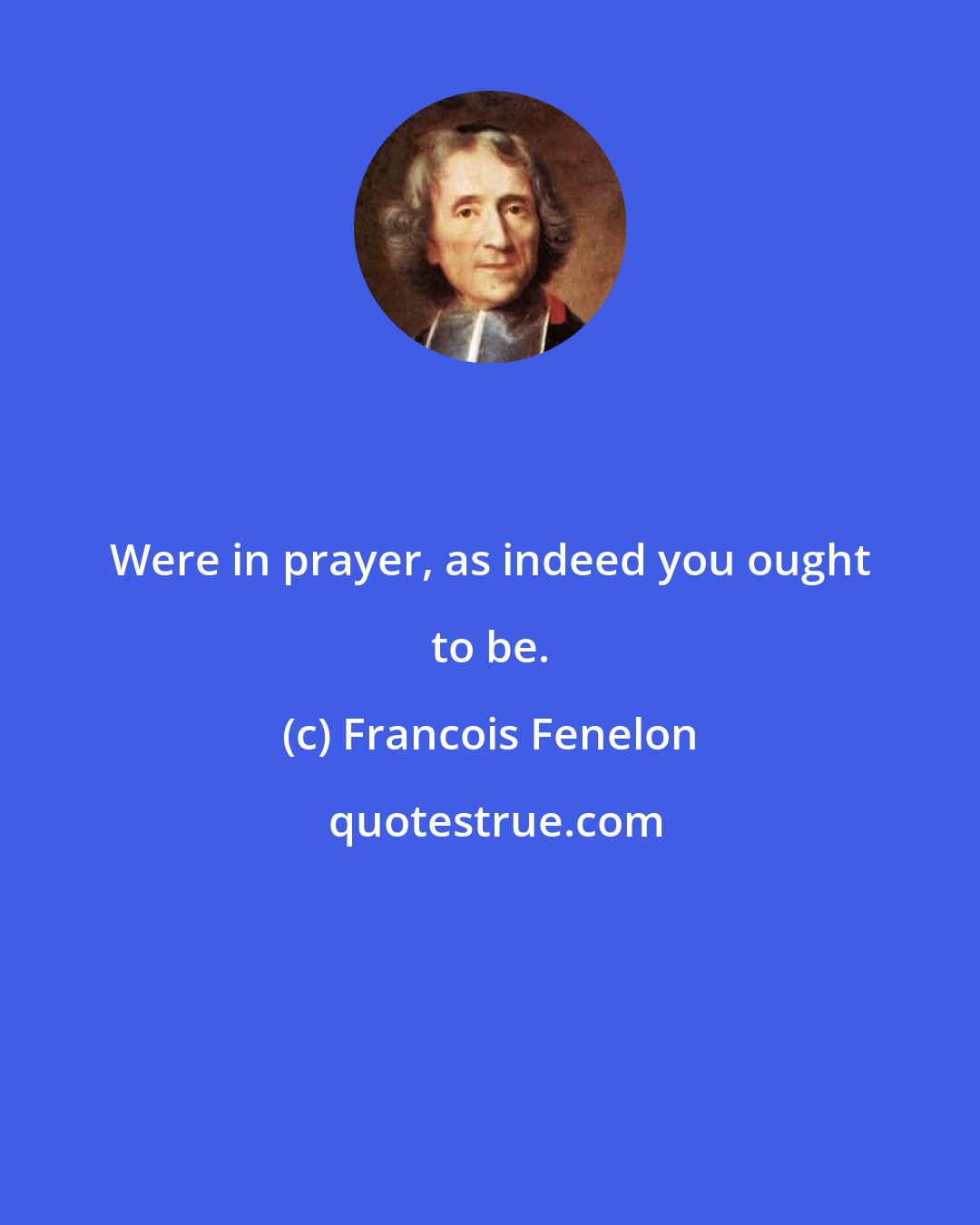 Francois Fenelon: Were in prayer, as indeed you ought to be.