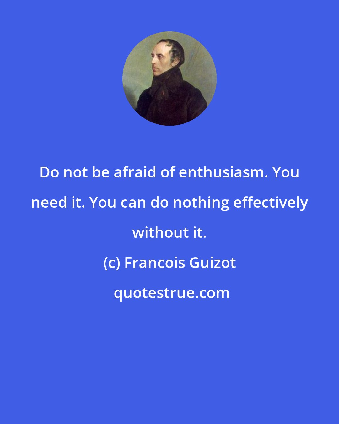 Francois Guizot: Do not be afraid of enthusiasm. You need it. You can do nothing effectively without it.