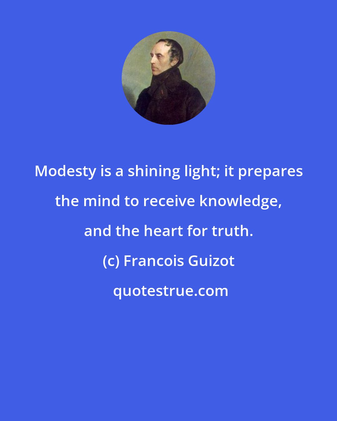 Francois Guizot: Modesty is a shining light; it prepares the mind to receive knowledge, and the heart for truth.