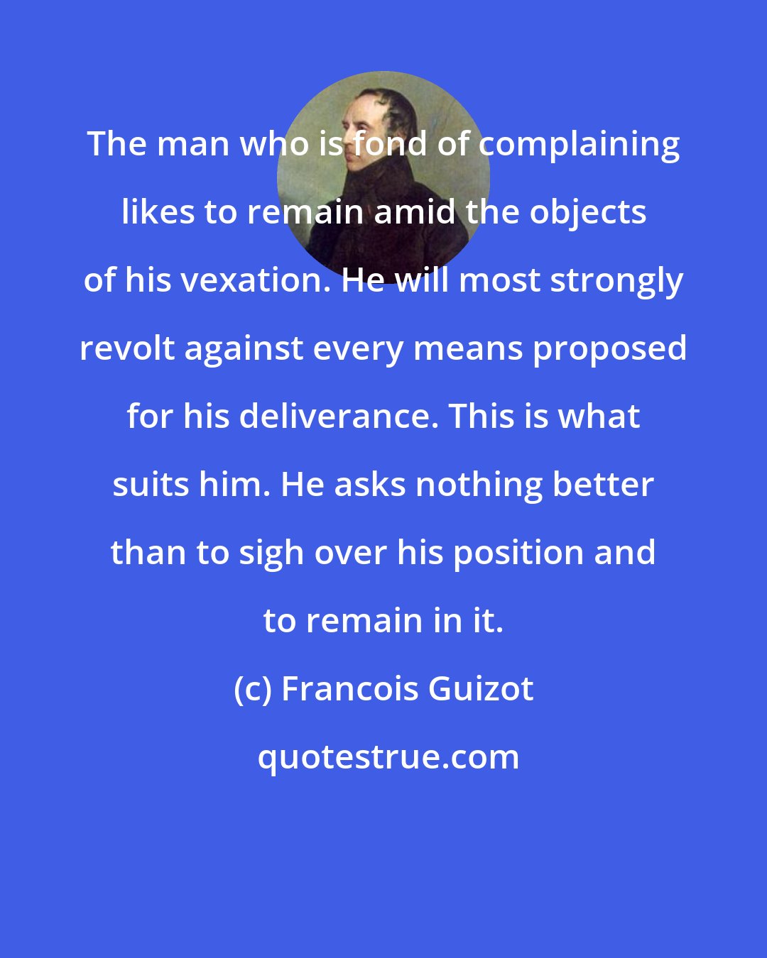 Francois Guizot: The man who is fond of complaining likes to remain amid the objects of his vexation. He will most strongly revolt against every means proposed for his deliverance. This is what suits him. He asks nothing better than to sigh over his position and to remain in it.