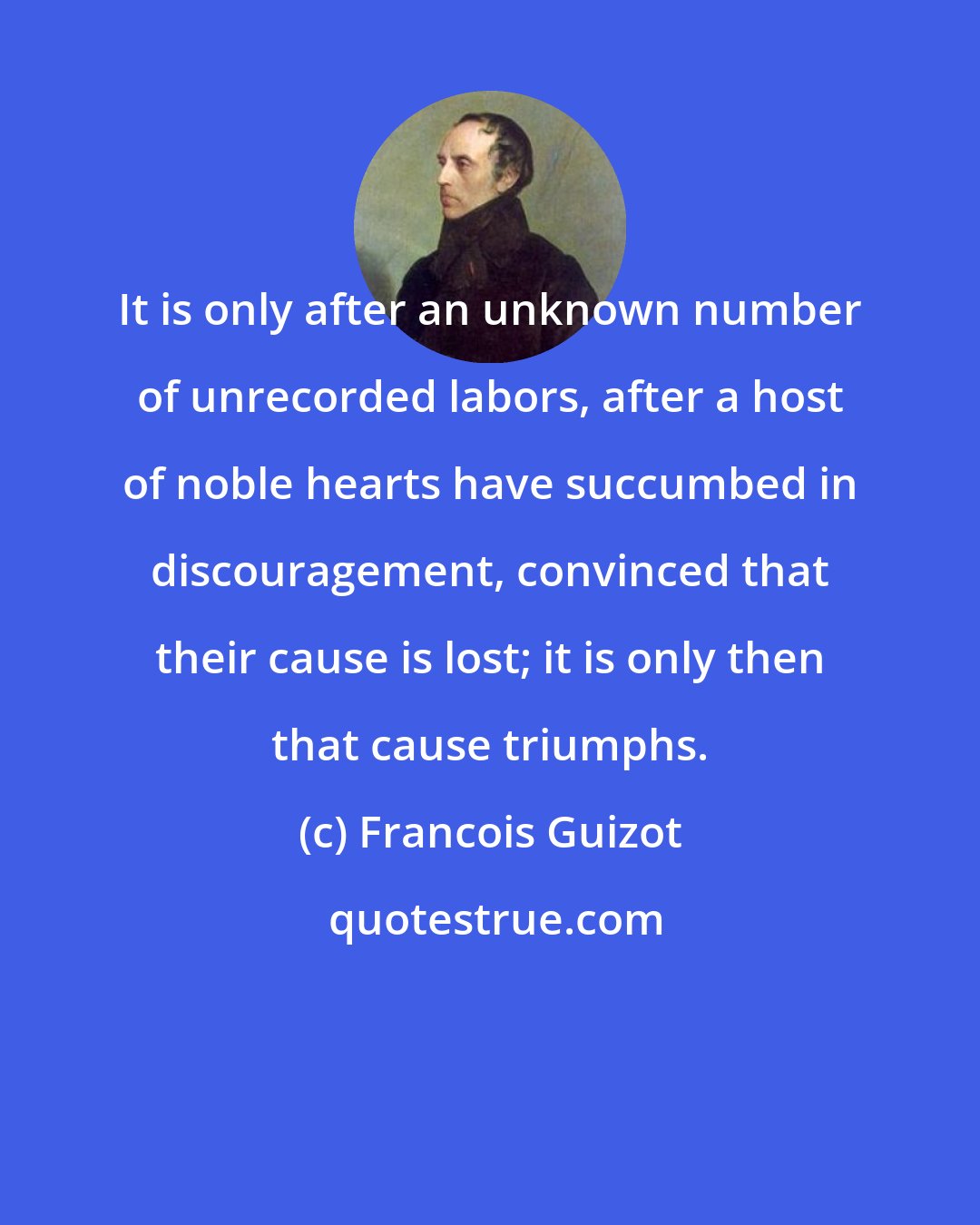 Francois Guizot: It is only after an unknown number of unrecorded labors, after a host of noble hearts have succumbed in discouragement, convinced that their cause is lost; it is only then that cause triumphs.