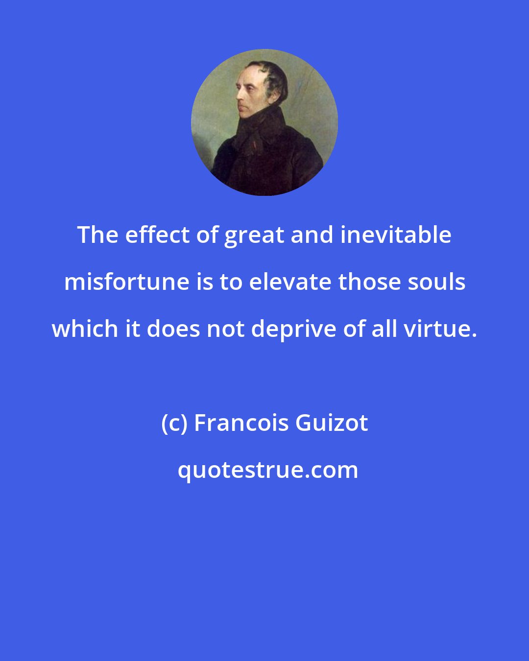 Francois Guizot: The effect of great and inevitable misfortune is to elevate those souls which it does not deprive of all virtue.