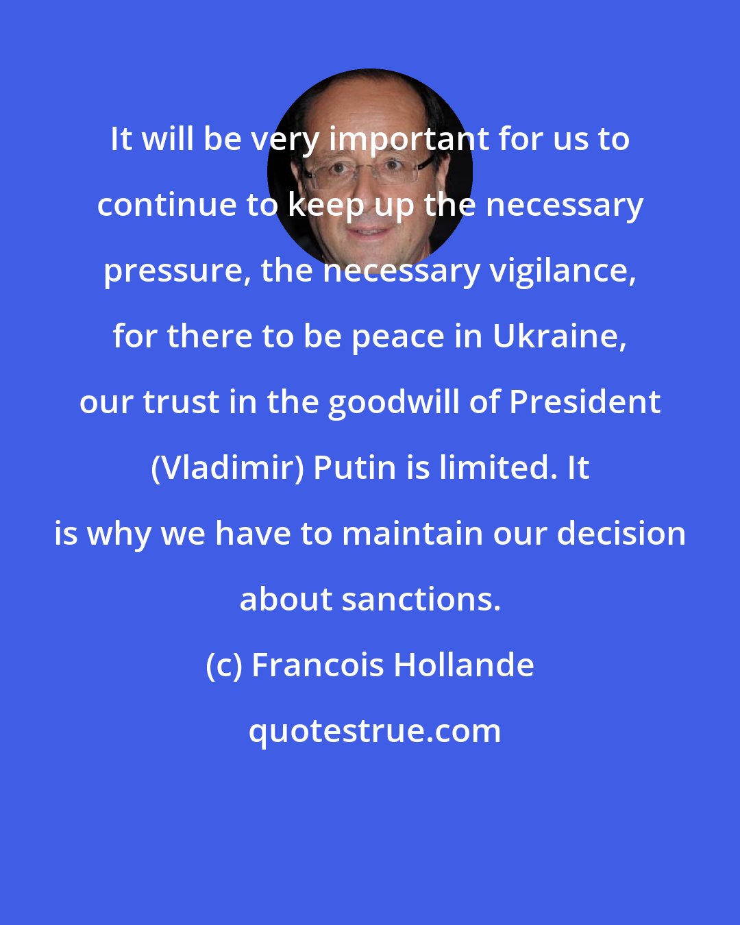 Francois Hollande: It will be very important for us to continue to keep up the necessary pressure, the necessary vigilance, for there to be peace in Ukraine, our trust in the goodwill of President (Vladimir) Putin is limited. It is why we have to maintain our decision about sanctions.