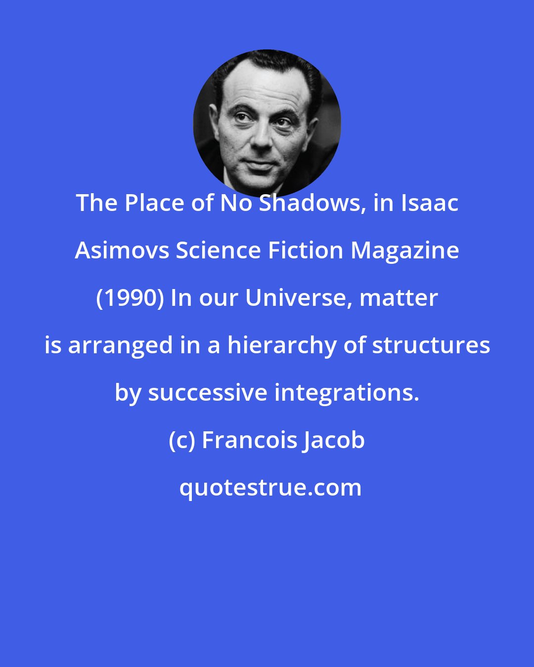 Francois Jacob: The Place of No Shadows, in Isaac Asimovs Science Fiction Magazine (1990) In our Universe, matter is arranged in a hierarchy of structures by successive integrations.