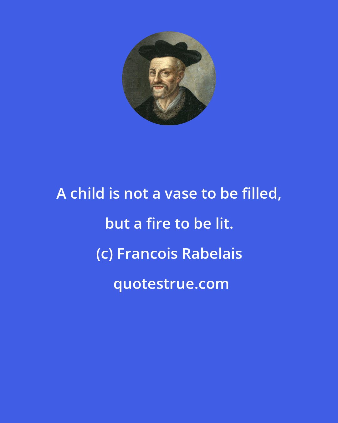 Francois Rabelais: A child is not a vase to be filled, but a fire to be lit.