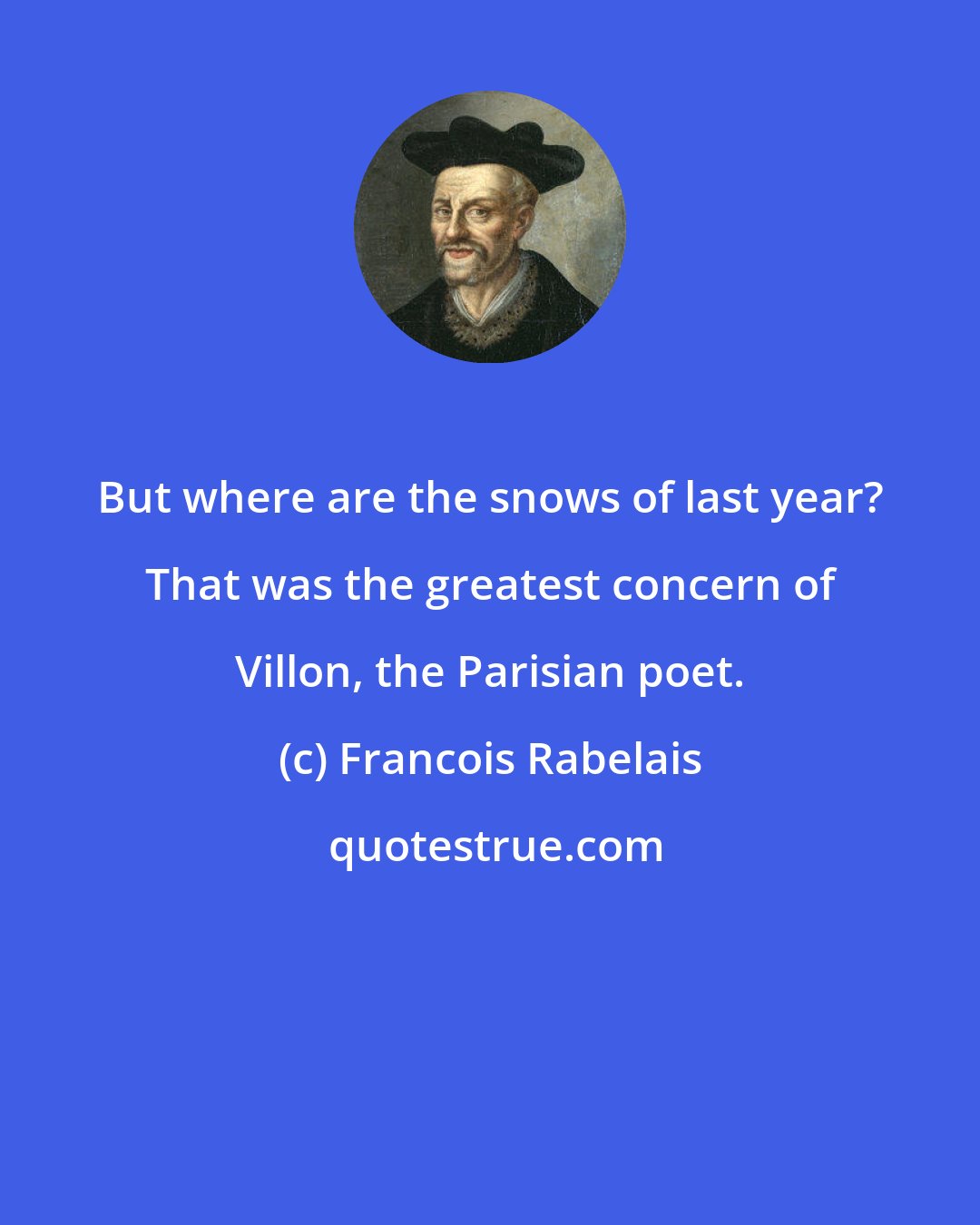 Francois Rabelais: But where are the snows of last year? That was the greatest concern of Villon, the Parisian poet.