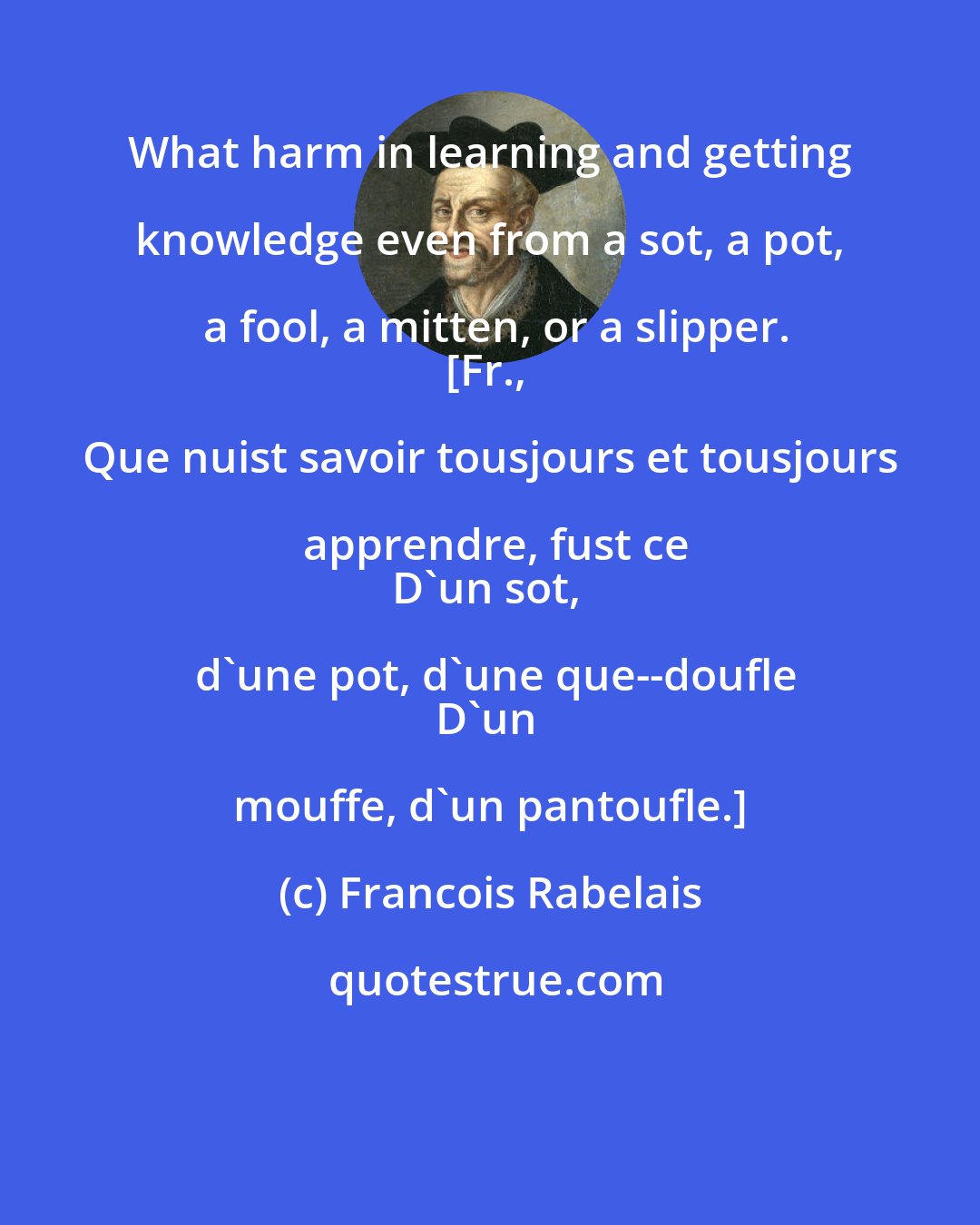 Francois Rabelais: What harm in learning and getting knowledge even from a sot, a pot, a fool, a mitten, or a slipper.
[Fr., Que nuist savoir tousjours et tousjours apprendre, fust ce
D'un sot, d'une pot, d'une que--doufle
D'un mouffe, d'un pantoufle.]