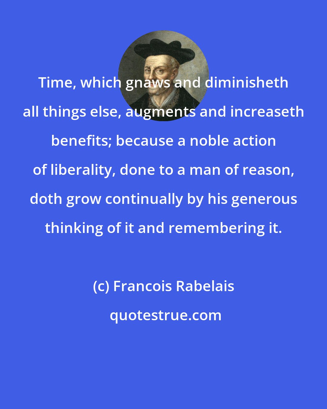 Francois Rabelais: Time, which gnaws and diminisheth all things else, augments and increaseth benefits; because a noble action of liberality, done to a man of reason, doth grow continually by his generous thinking of it and remembering it.