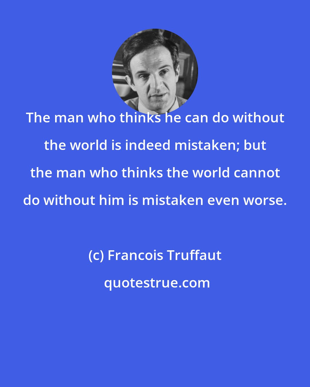 Francois Truffaut: The man who thinks he can do without the world is indeed mistaken; but the man who thinks the world cannot do without him is mistaken even worse.