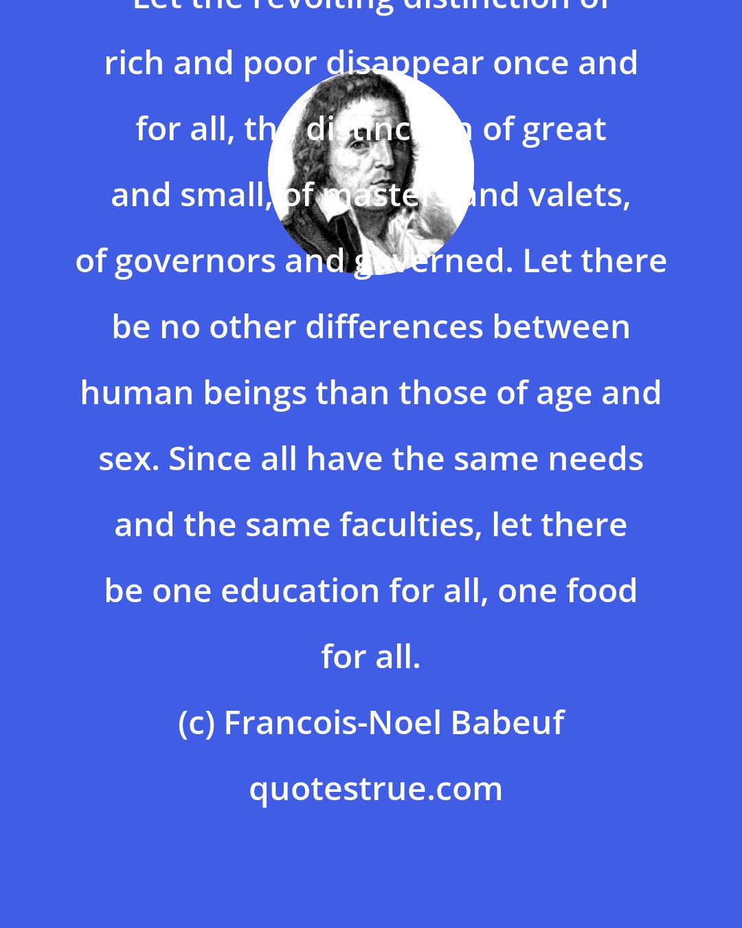 Francois-Noel Babeuf: Let the revolting distinction of rich and poor disappear once and for all, the distinction of great and small, of masters and valets, of governors and governed. Let there be no other differences between human beings than those of age and sex. Since all have the same needs and the same faculties, let there be one education for all, one food for all.