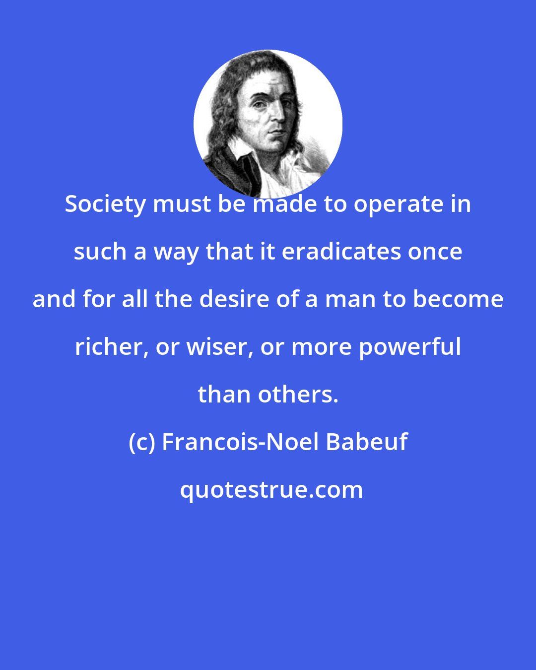 Francois-Noel Babeuf: Society must be made to operate in such a way that it eradicates once and for all the desire of a man to become richer, or wiser, or more powerful than others.