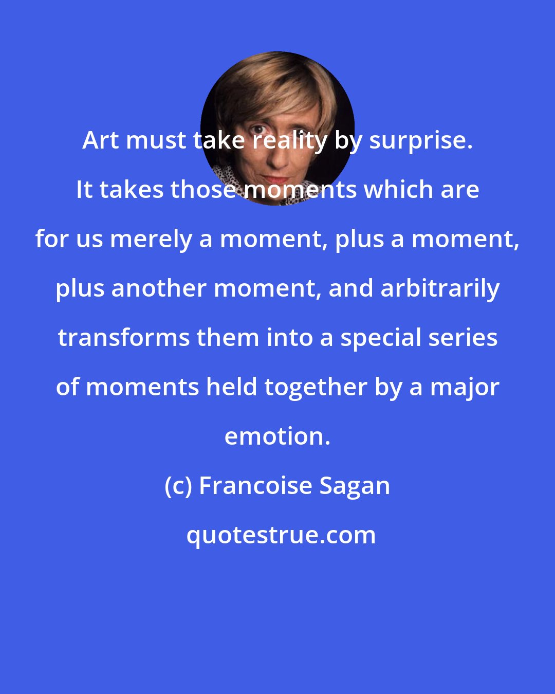 Francoise Sagan: Art must take reality by surprise. It takes those moments which are for us merely a moment, plus a moment, plus another moment, and arbitrarily transforms them into a special series of moments held together by a major emotion.