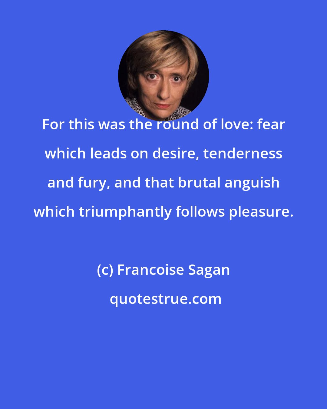 Francoise Sagan: For this was the round of love: fear which leads on desire, tenderness and fury, and that brutal anguish which triumphantly follows pleasure.