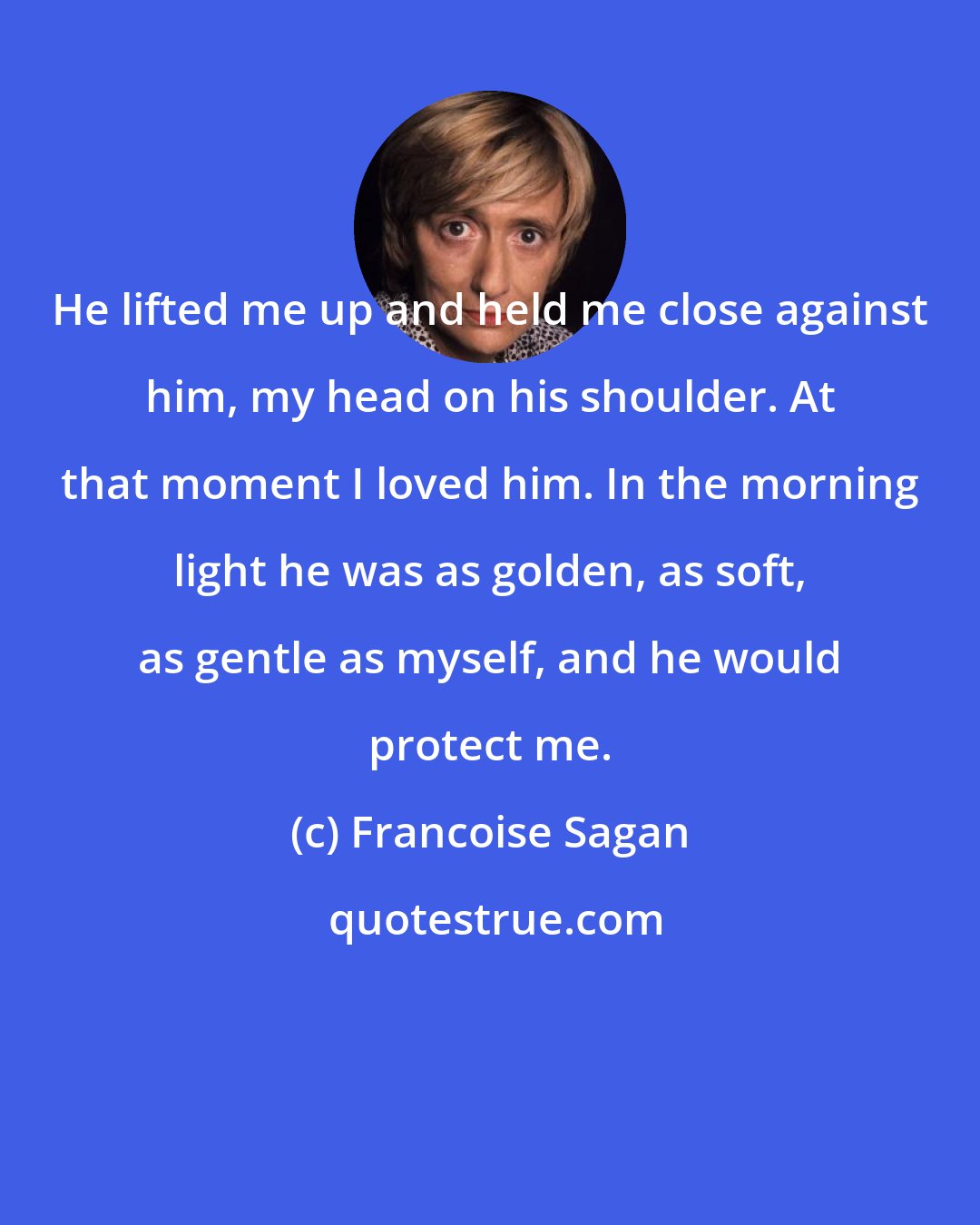 Francoise Sagan: He lifted me up and held me close against him, my head on his shoulder. At that moment I loved him. In the morning light he was as golden, as soft, as gentle as myself, and he would protect me.