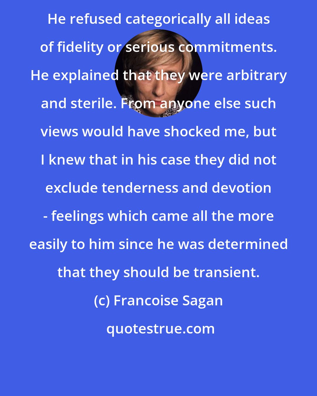 Francoise Sagan: He refused categorically all ideas of fidelity or serious commitments. He explained that they were arbitrary and sterile. From anyone else such views would have shocked me, but I knew that in his case they did not exclude tenderness and devotion - feelings which came all the more easily to him since he was determined that they should be transient.