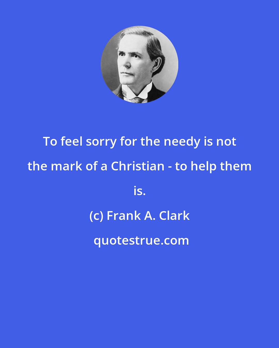 Frank A. Clark: To feel sorry for the needy is not the mark of a Christian - to help them is.