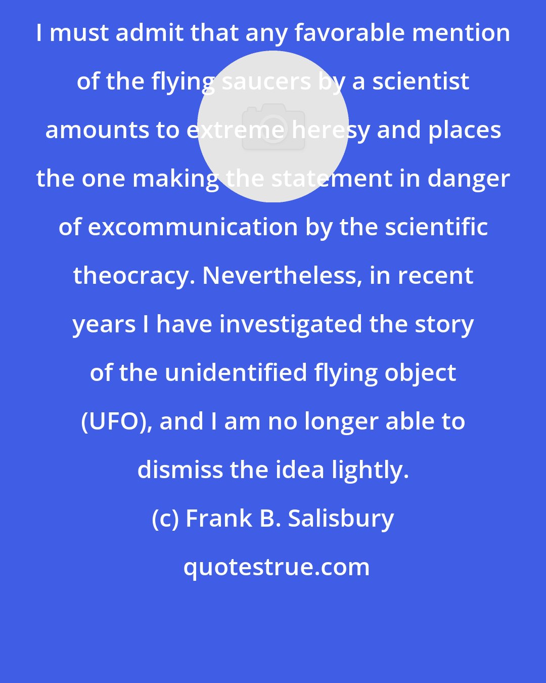 Frank B. Salisbury: I must admit that any favorable mention of the flying saucers by a scientist amounts to extreme heresy and places the one making the statement in danger of excommunication by the scientific theocracy. Nevertheless, in recent years I have investigated the story of the unidentified flying object (UFO), and I am no longer able to dismiss the idea lightly.