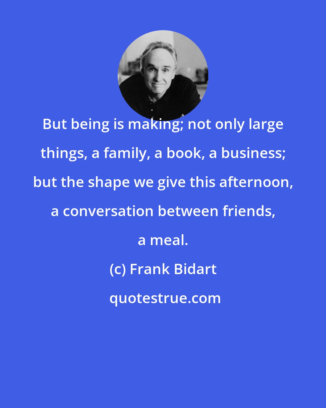 Frank Bidart: But being is making; not only large things, a family, a book, a business; but the shape we give this afternoon, a conversation between friends, a meal.