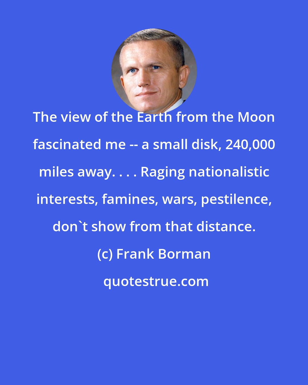 Frank Borman: The view of the Earth from the Moon fascinated me -- a small disk, 240,000 miles away. . . . Raging nationalistic interests, famines, wars, pestilence, don't show from that distance.
