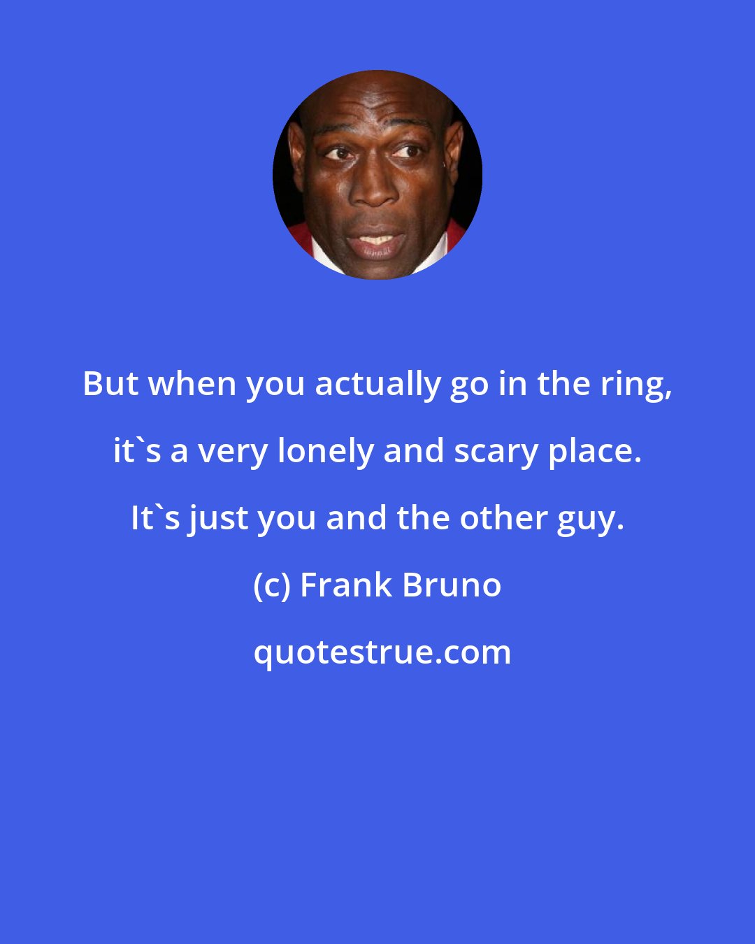 Frank Bruno: But when you actually go in the ring, it's a very lonely and scary place. It's just you and the other guy.