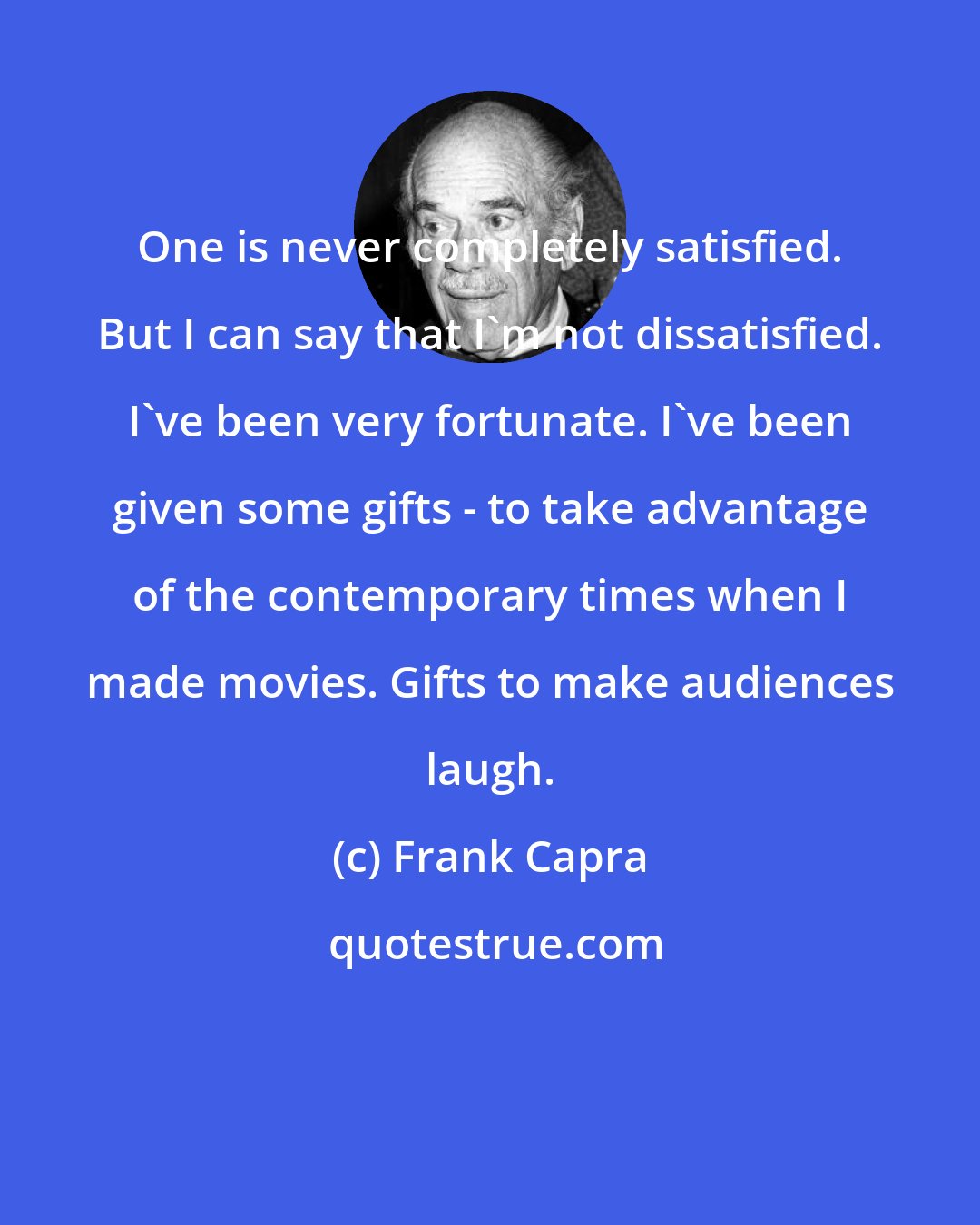 Frank Capra: One is never completely satisfied. But I can say that I'm not dissatisfied. I've been very fortunate. I've been given some gifts - to take advantage of the contemporary times when I made movies. Gifts to make audiences laugh.