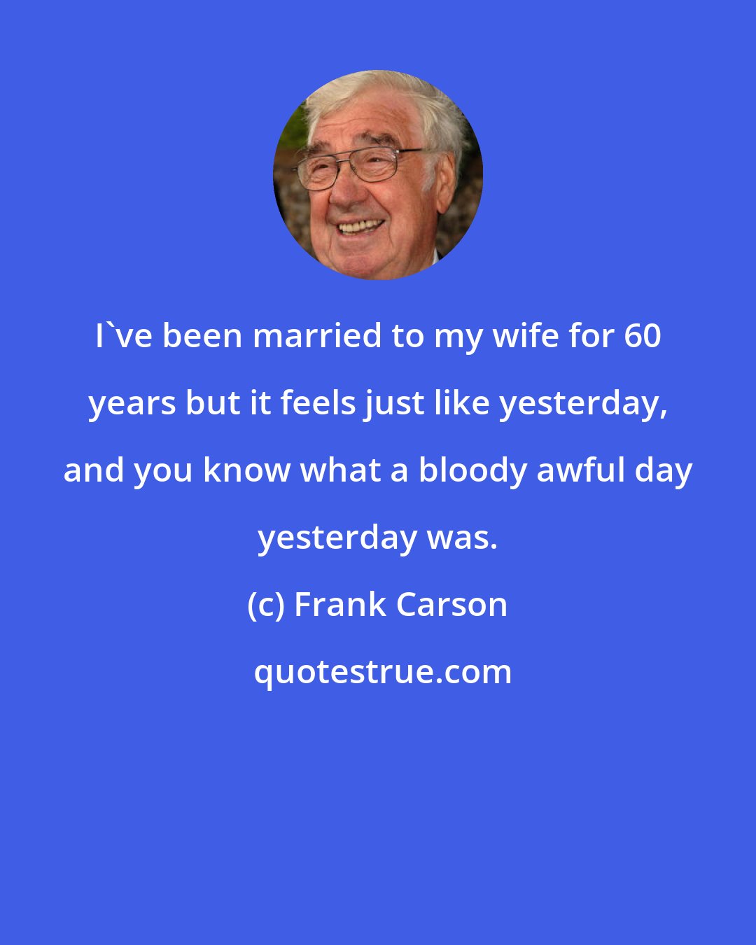 Frank Carson: I've been married to my wife for 60 years but it feels just like yesterday, and you know what a bloody awful day yesterday was.