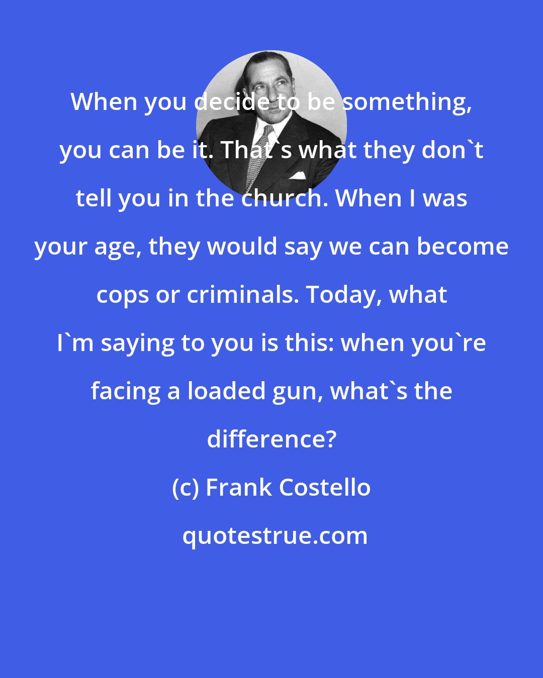 Frank Costello: When you decide to be something, you can be it. That's what they don't tell you in the church. When I was your age, they would say we can become cops or criminals. Today, what I'm saying to you is this: when you're facing a loaded gun, what's the difference?
