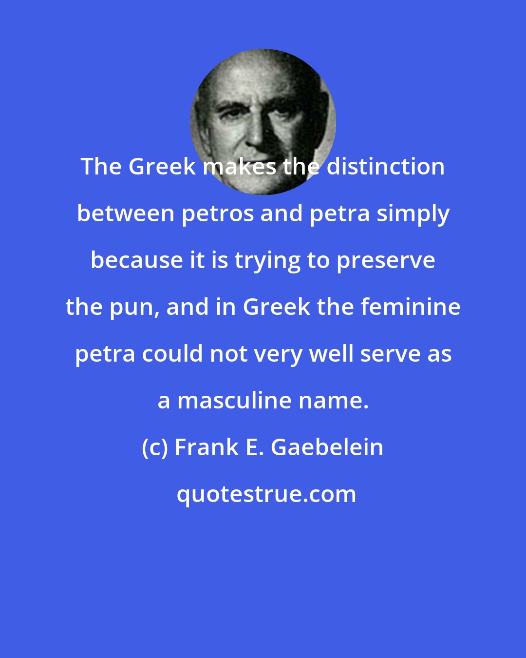 Frank E. Gaebelein: The Greek makes the distinction between petros and petra simply because it is trying to preserve the pun, and in Greek the feminine petra could not very well serve as a masculine name.