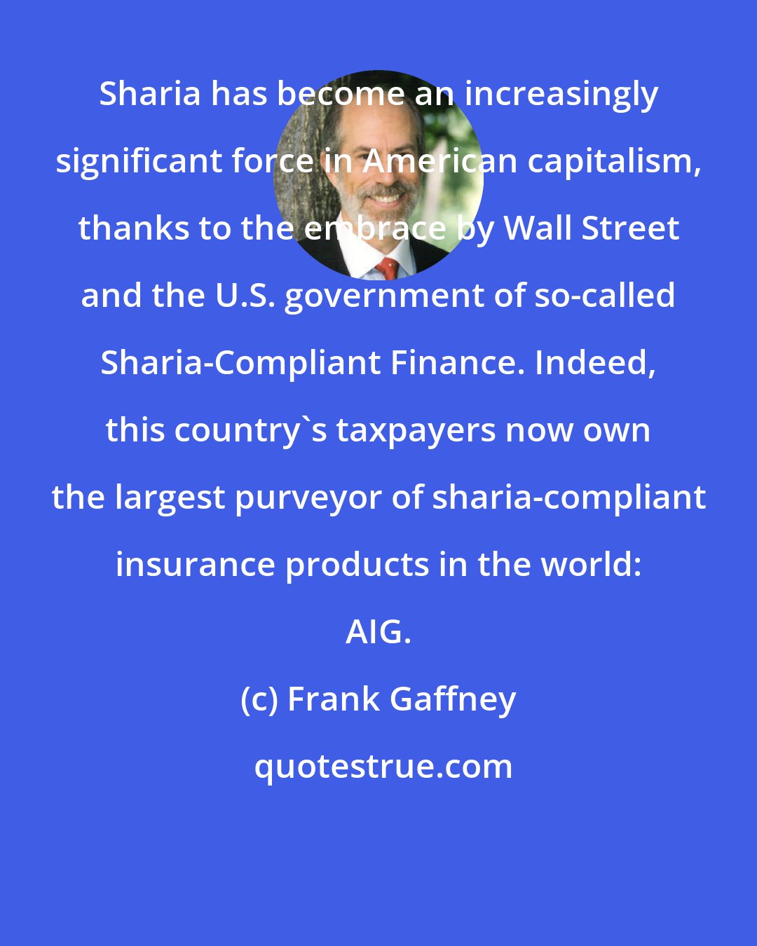 Frank Gaffney: Sharia has become an increasingly significant force in American capitalism, thanks to the embrace by Wall Street and the U.S. government of so-called Sharia-Compliant Finance. Indeed, this country's taxpayers now own the largest purveyor of sharia-compliant insurance products in the world: AIG.