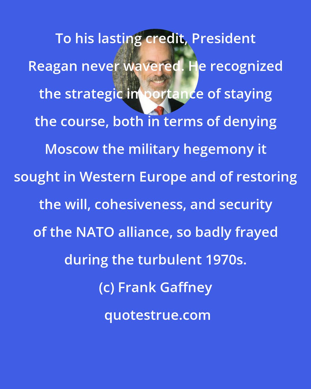 Frank Gaffney: To his lasting credit, President Reagan never wavered. He recognized the strategic importance of staying the course, both in terms of denying Moscow the military hegemony it sought in Western Europe and of restoring the will, cohesiveness, and security of the NATO alliance, so badly frayed during the turbulent 1970s.