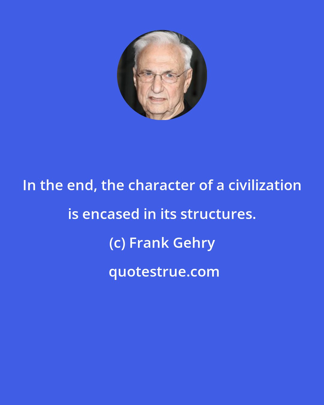 Frank Gehry: In the end, the character of a civilization is encased in its structures.