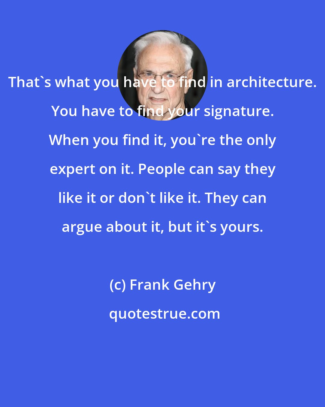 Frank Gehry: That's what you have to find in architecture. You have to find your signature. When you find it, you're the only expert on it. People can say they like it or don't like it. They can argue about it, but it's yours.