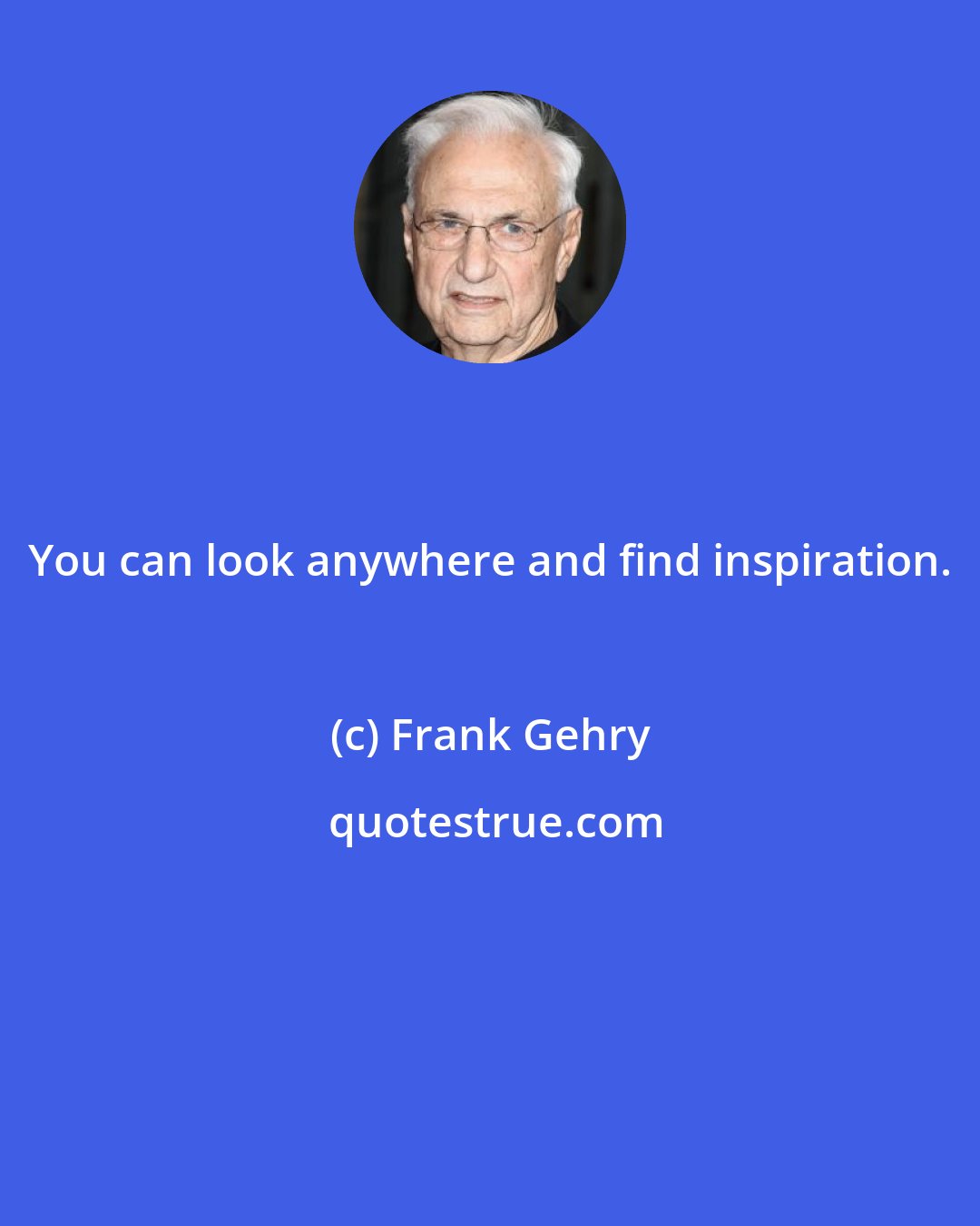 Frank Gehry: You can look anywhere and find inspiration.