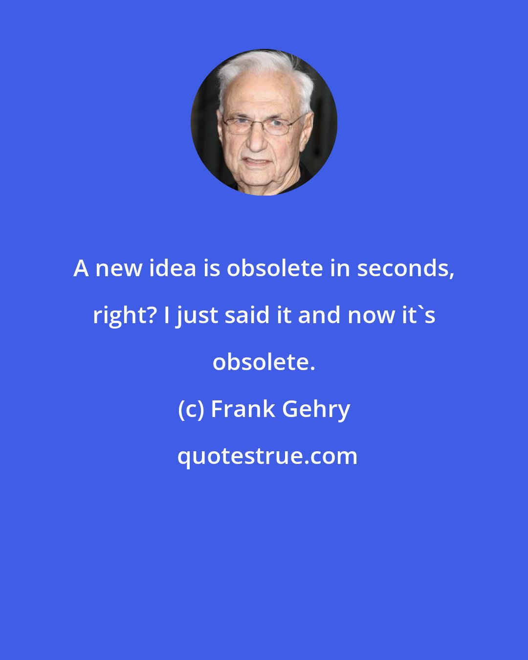 Frank Gehry: A new idea is obsolete in seconds, right? I just said it and now it's obsolete.