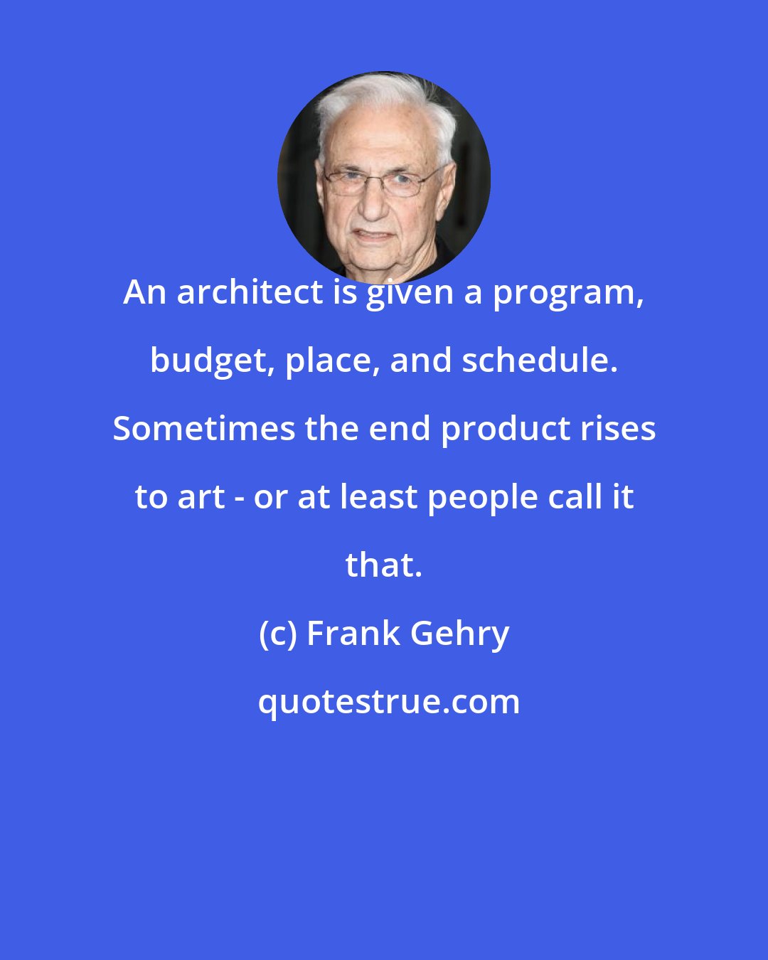 Frank Gehry: An architect is given a program, budget, place, and schedule. Sometimes the end product rises to art - or at least people call it that.