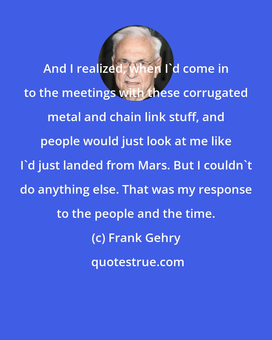 Frank Gehry: And I realized, when I'd come in to the meetings with these corrugated metal and chain link stuff, and people would just look at me like I'd just landed from Mars. But I couldn't do anything else. That was my response to the people and the time.