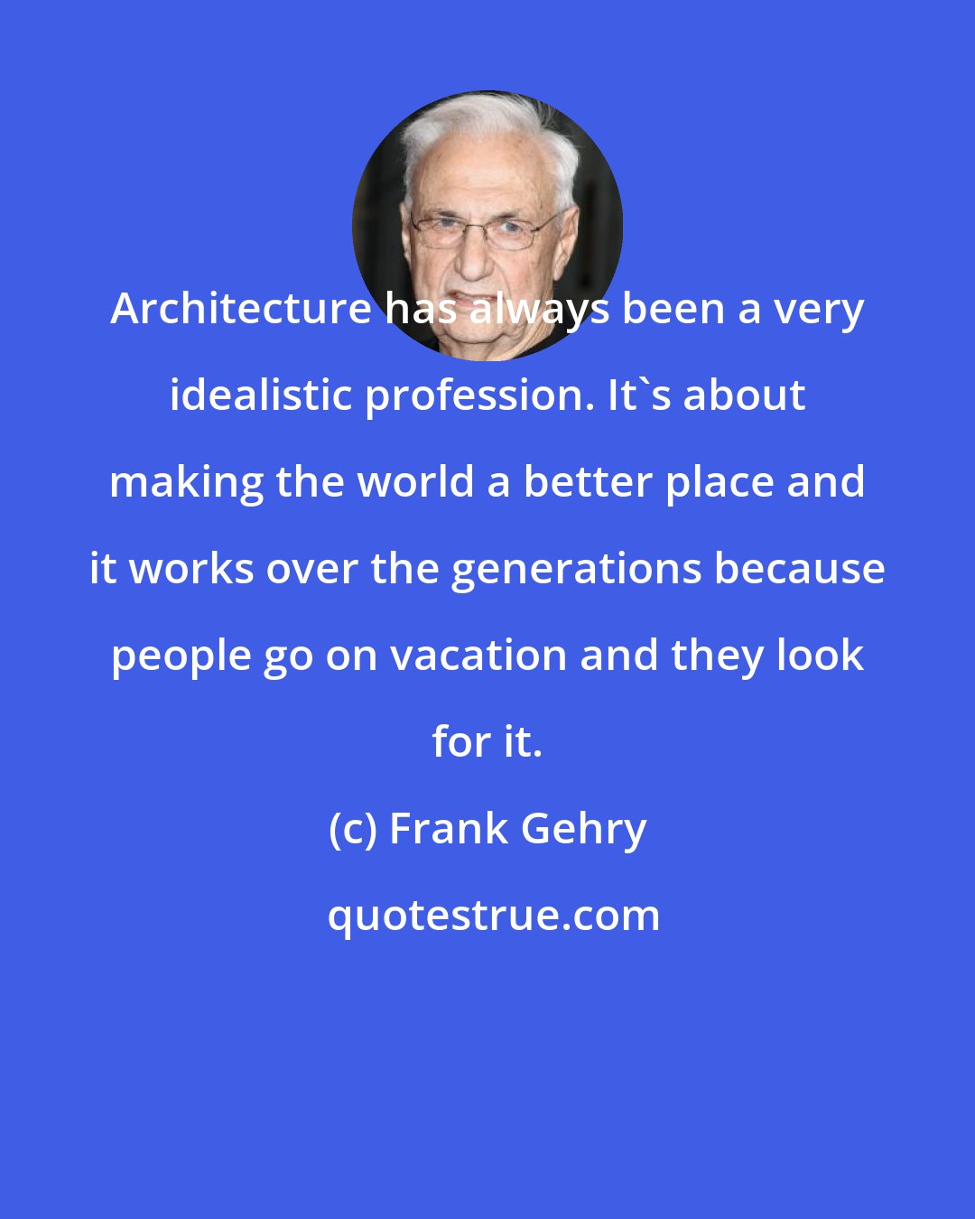 Frank Gehry: Architecture has always been a very idealistic profession. It's about making the world a better place and it works over the generations because people go on vacation and they look for it.